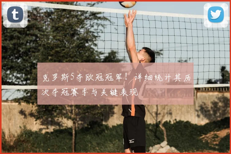 克罗斯5夺欧冠冠军！详细统计其历次夺冠赛季与关键表现
