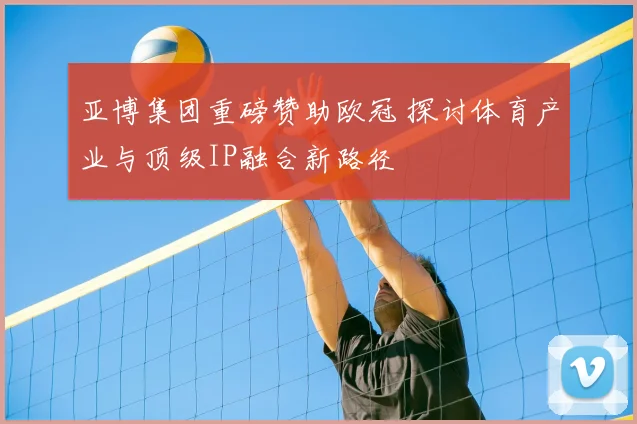 亚博集团重磅赞助欧冠 探讨体育产业与顶级IP融合新路径
