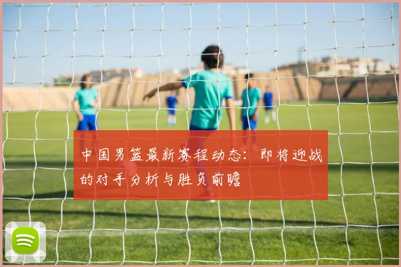 中国男篮最新赛程动态：即将迎战的对手分析与胜负前瞻