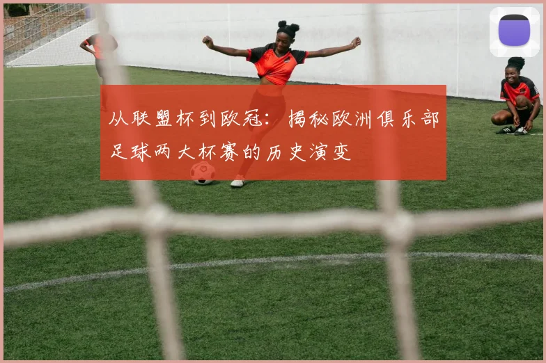 从联盟杯到欧冠：揭秘欧洲俱乐部足球两大杯赛的历史演变