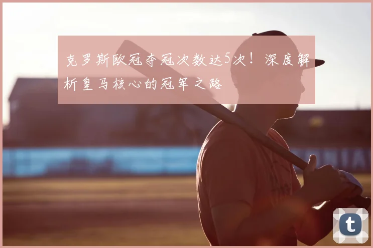 克罗斯欧冠夺冠次数达5次！深度解析皇马核心的冠军之路