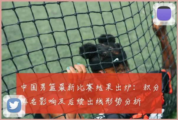 中国男篮最新比赛结果出炉：积分排名影响及后续出线形势分析