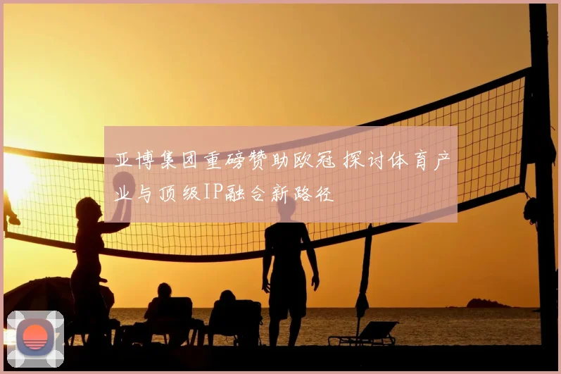 亚博集团重磅赞助欧冠 探讨体育产业与顶级IP融合新路径