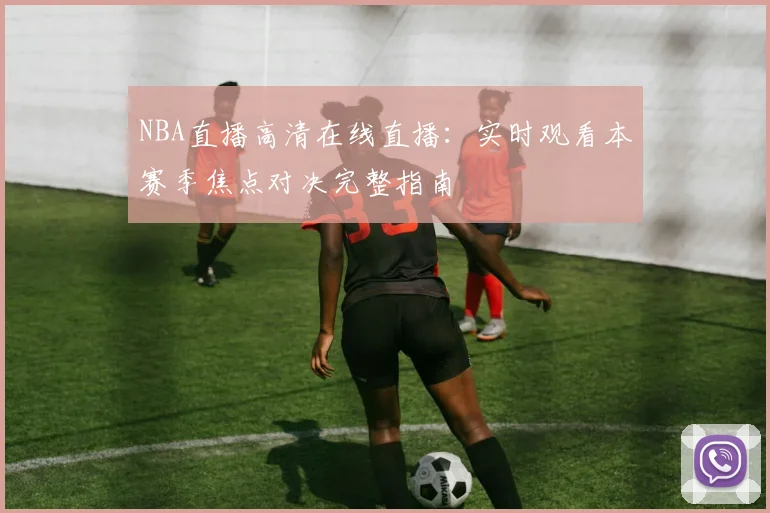 NBA直播高清在线直播：实时观看本赛季焦点对决完整指南