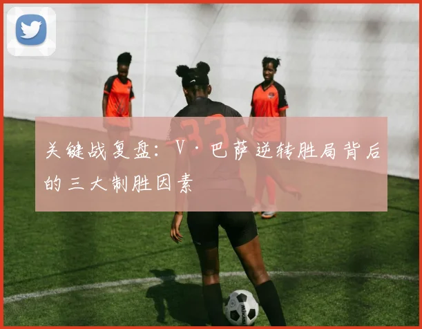 关键战复盘：V·巴萨逆转胜局背后的三大制胜因素